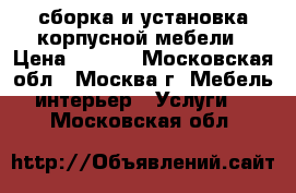 сборка и установка корпусной мебели › Цена ­ 8-12 - Московская обл., Москва г. Мебель, интерьер » Услуги   . Московская обл.